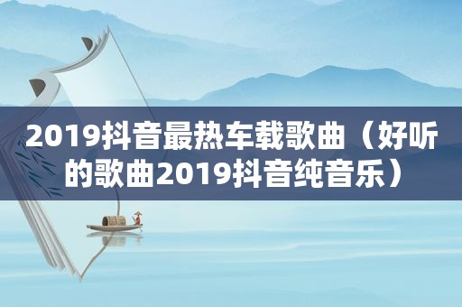 2019抖音最热车载歌曲（好听的歌曲2019抖音纯音乐）