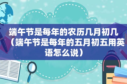 端午节是每年的农历几月初几（端午节是每年的五月初五用英语怎么说）