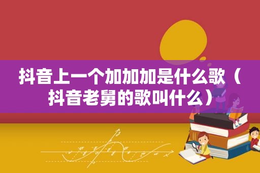 抖音上一个加加加是什么歌（抖音老舅的歌叫什么）