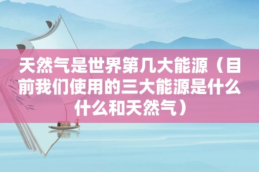 天然气是世界第几大能源（目前我们使用的三大能源是什么什么和天然气）