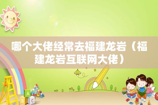 哪个大佬经常去福建龙岩（福建龙岩互联网大佬）