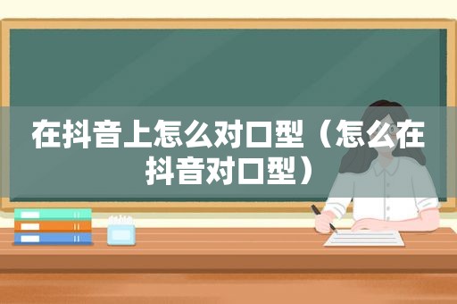 在抖音上怎么对口型（怎么在抖音对口型）