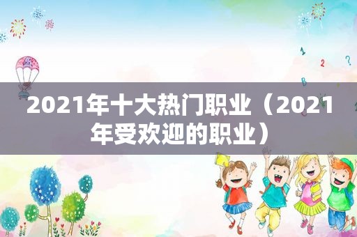 2021年十大热门职业（2021年受欢迎的职业）