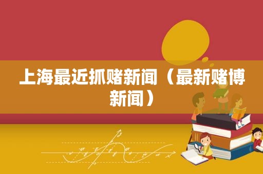上海最近抓赌新闻（最新 *** 新闻）