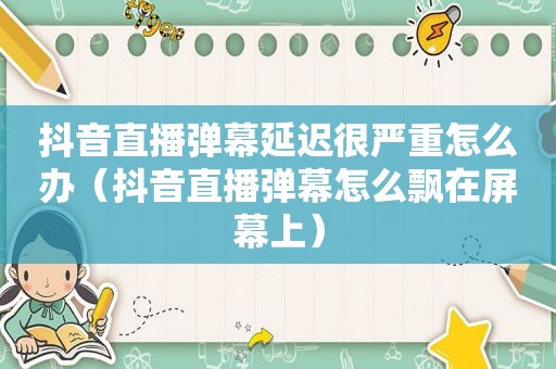 抖音直播弹幕延迟很严重怎么办（抖音直播弹幕怎么飘在屏幕上）