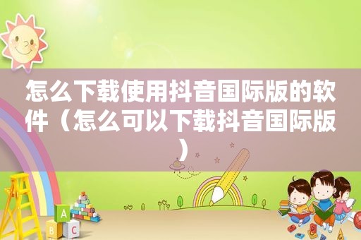 怎么下载使用抖音国际版的软件（怎么可以下载抖音国际版）