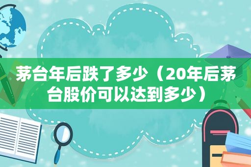 茅台年后跌了多少（20年后茅台股价可以达到多少）