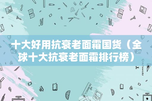 十大好用抗衰老面霜国货（全球十大抗衰老面霜排行榜）