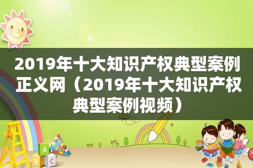 2019年十大知识产权典型案例 正义网（2019年十大知识产权典型案例视频）
