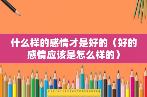 什么样的感情才是好的（好的感情应该是怎么样的）