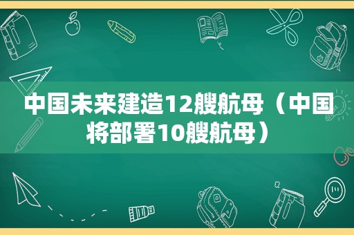 中国未来建造12艘航母（中国将部署10艘航母）
