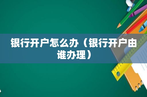 银行开户怎么办（银行开户由谁办理）