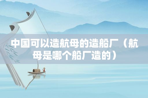 中国可以造航母的造船厂（航母是哪个船厂造的）