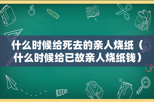 什么时候给死去的亲人烧纸（什么时候给已故亲人烧纸钱）