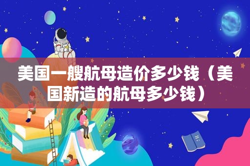 美国一艘航母造价多少钱（美国新造的航母多少钱）