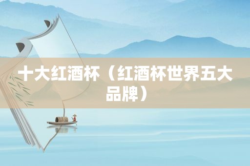 十大红酒杯（红酒杯世界五大品牌）