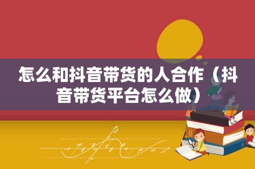 怎么和抖音带货的人合作（抖音带货平台怎么做）