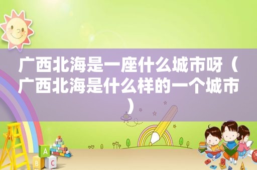 广西北海是一座什么城市呀（广西北海是什么样的一个城市）