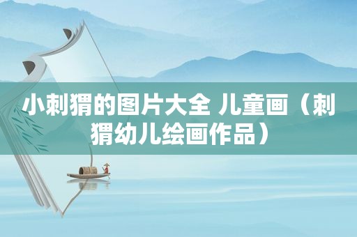 小刺猬的图片大全 儿童画（刺猬幼儿绘画作品）