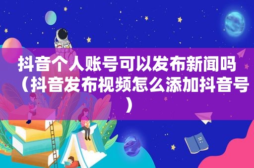 抖音个人账号可以发布新闻吗（抖音发布视频怎么添加抖音号）