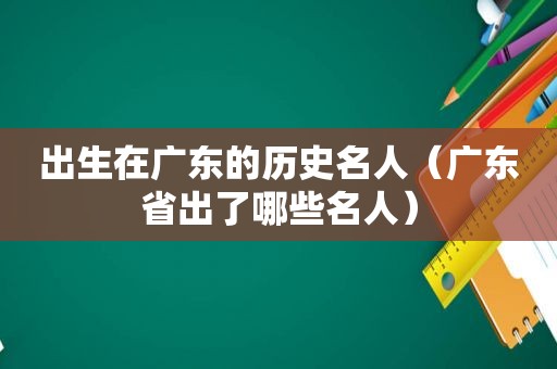 出生在广东的历史名人（广东省出了哪些名人）