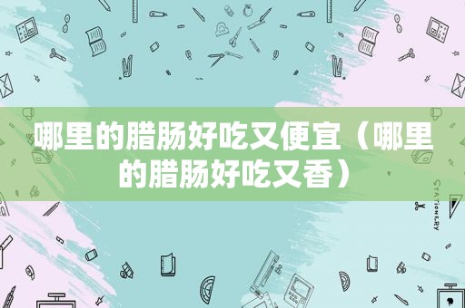 哪里的腊肠好吃又便宜（哪里的腊肠好吃又香）
