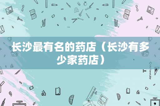 长沙最有名的药店（长沙有多少家药店）