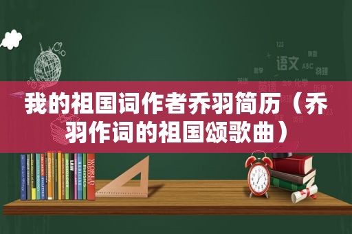 我的祖国词作者乔羽简历（乔羽作词的祖国颂歌曲）