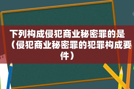 下列构成侵犯商业秘密罪的是（侵犯商业秘密罪的犯罪构成要件）