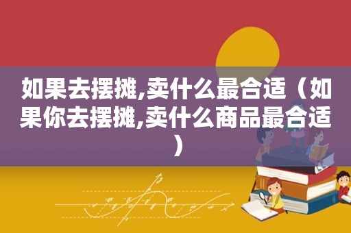 如果去摆摊,卖什么最合适（如果你去摆摊,卖什么商品最合适）