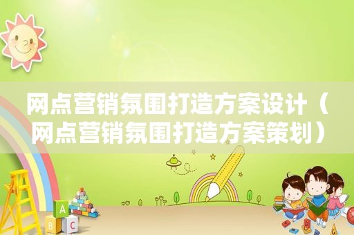 网点营销氛围打造方案设计（网点营销氛围打造方案策划）