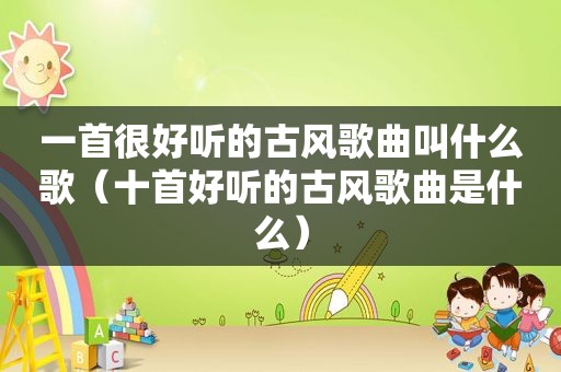 一首很好听的古风歌曲叫什么歌（十首好听的古风歌曲是什么）