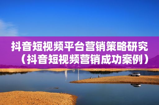 抖音短视频平台营销策略研究（抖音短视频营销成功案例）