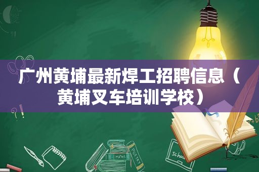 广州黄埔最新焊工招聘信息（黄埔叉车培训学校）