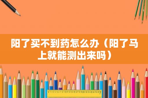 阳了买不到药怎么办（阳了马上就能测出来吗）