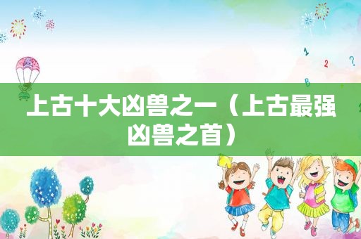 上古十大凶兽之一（上古最强凶兽之首）