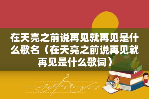 在天亮之前说再见就再见是什么歌名（在天亮之前说再见就再见是什么歌词）
