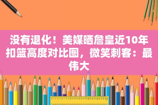 没有退化！美媒晒詹皇近10年扣篮高度对比图，微笑刺客：最伟大