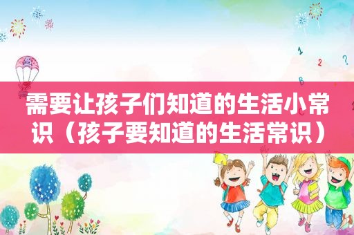 需要让孩子们知道的生活小常识（孩子要知道的生活常识）