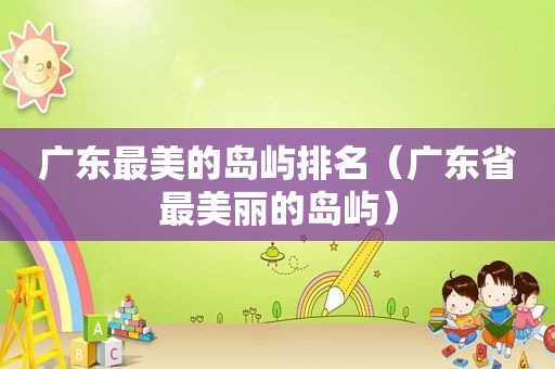 广东最美的岛屿排名（广东省最美丽的岛屿）