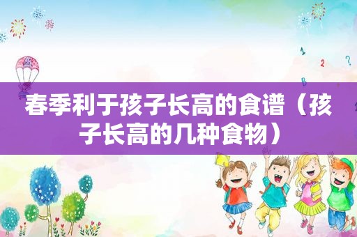 春季利于孩子长高的食谱（孩子长高的几种食物）