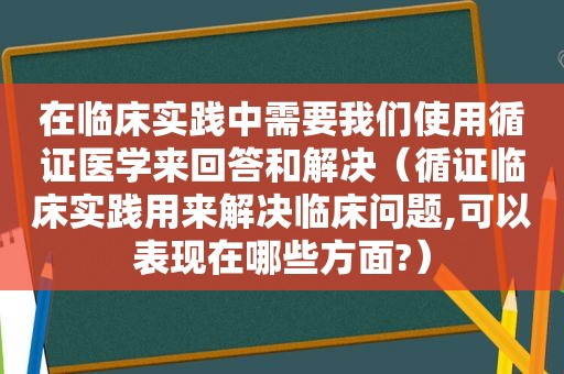 在临床实践中需要我们使用循证医学来回答和解决（循证临床实践用来解决临床问题,可以表现在哪些方面?）