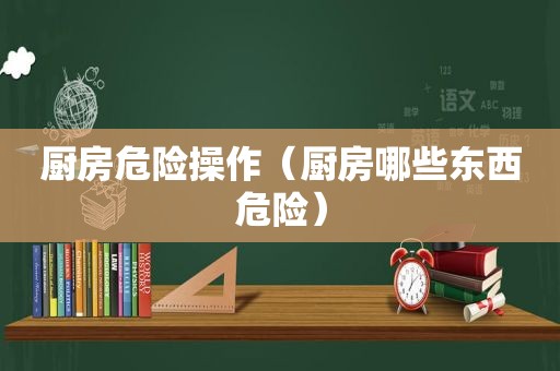 厨房危险操作（厨房哪些东西危险）