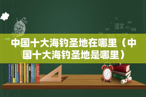 中国十大海钓圣地在哪里（中国十大海钓圣地是哪里）