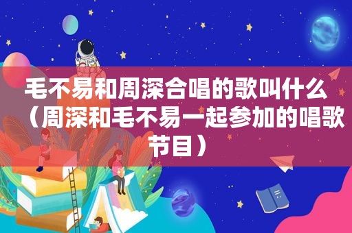毛不易和周深合唱的歌叫什么（周深和毛不易一起参加的唱歌节目）