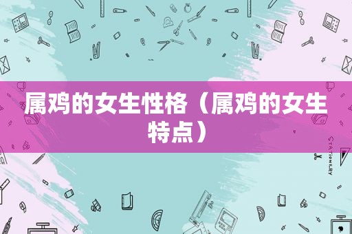 属鸡的女生性格（属鸡的女生特点）