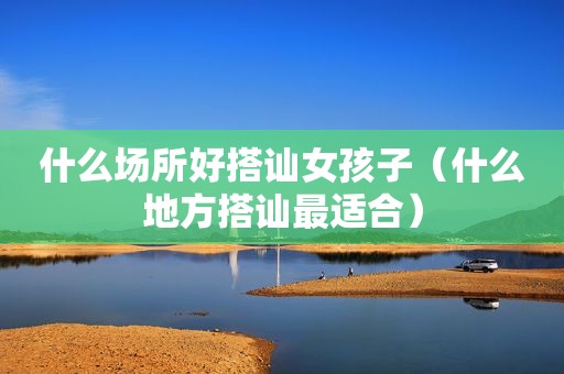 什么场所好搭讪女孩子（什么地方搭讪最适合）