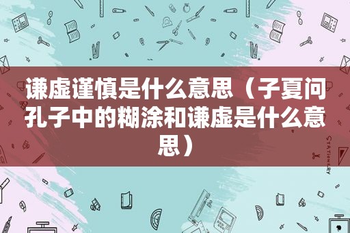 谦虚谨慎是什么意思（子夏问孔子中的糊涂和谦虚是什么意思）