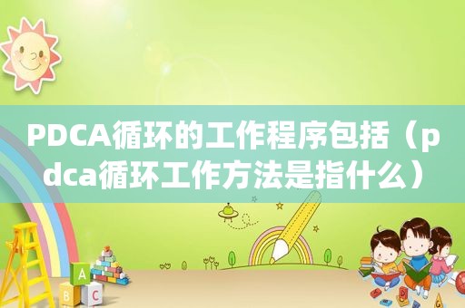 PDCA循环的工作程序包括（pdca循环工作方法是指什么）