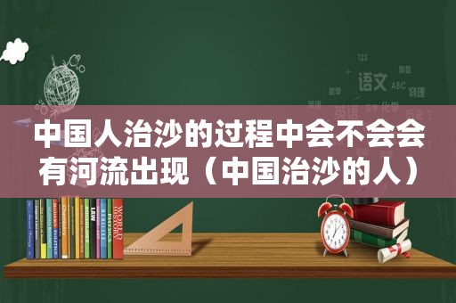 中国人治沙的过程中会不会会有河流出现（中国治沙的人）
